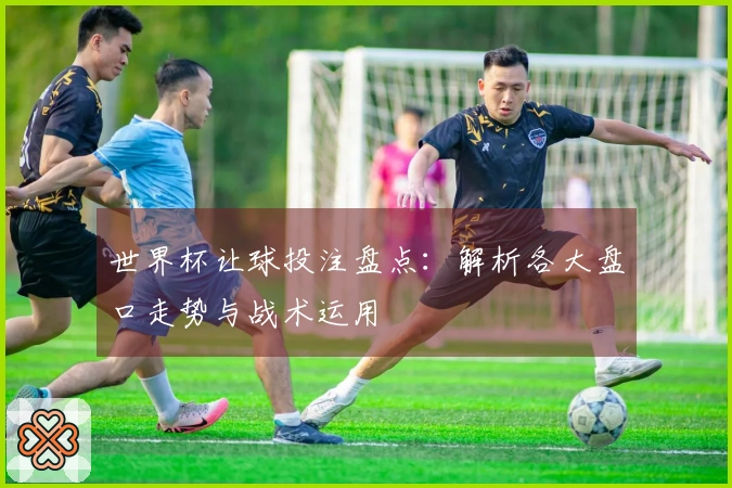 世界杯让球投注盘点：解析各大盘口走势与战术运用