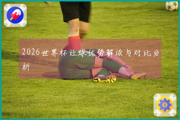 2026世界杯让球优势解读与对比分析