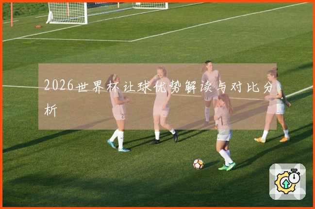 2026世界杯让球优势解读与对比分析