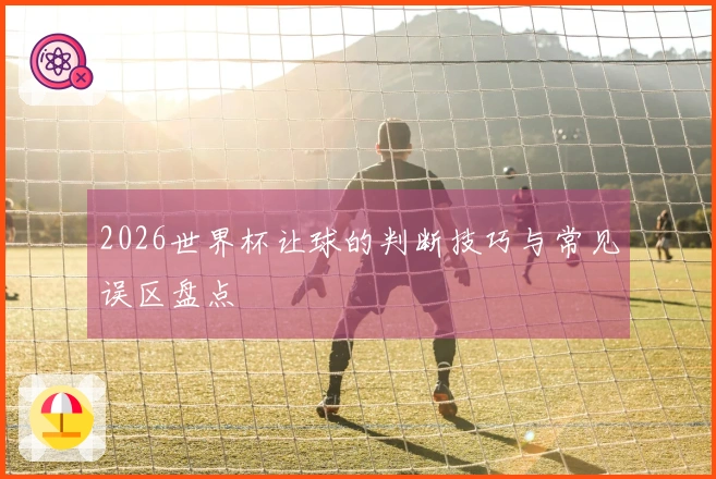 2026世界杯让球的判断技巧与常见误区盘点