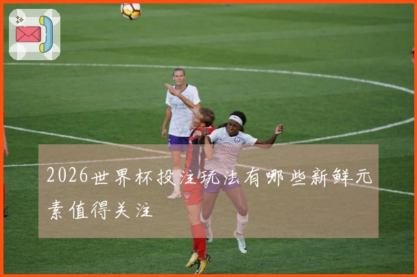 2026世界杯投注玩法有哪些新鲜元素值得关注