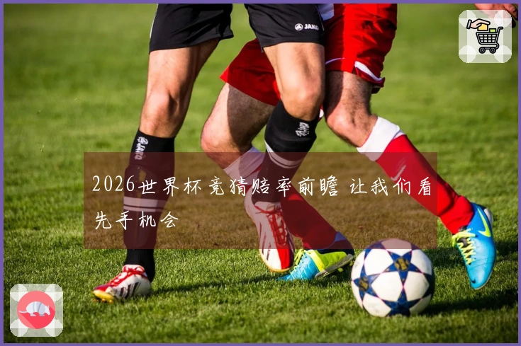 2026世界杯竞猜赔率前瞻 让我们看先手机会