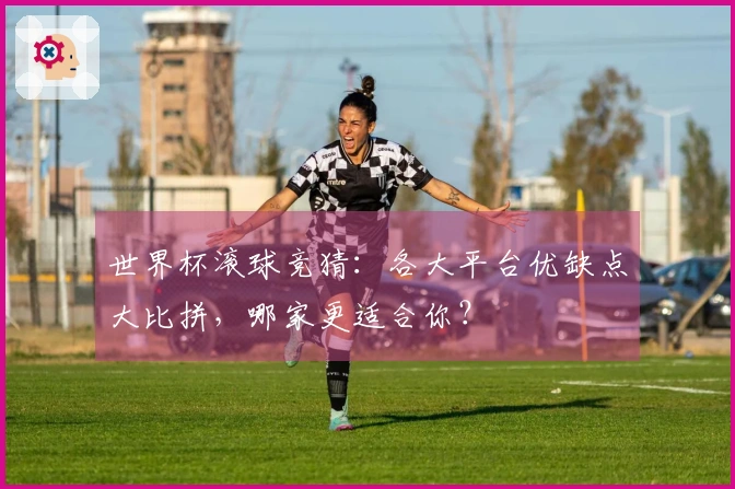 世界杯滚球竞猜：各大平台优缺点大比拼，哪家更适合你？